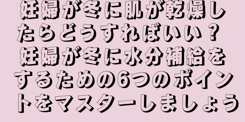 妊婦が冬に肌が乾燥したらどうすればいい？ 妊婦が冬に水分補給をするための6つのポイントをマスターしましょう