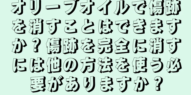 オリーブオイルで傷跡を消すことはできますか？傷跡を完全に消すには他の方法を使う必要がありますか？