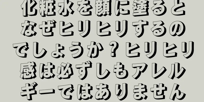 化粧水を顔に塗るとなぜヒリヒリするのでしょうか？ヒリヒリ感は必ずしもアレルギーではありません