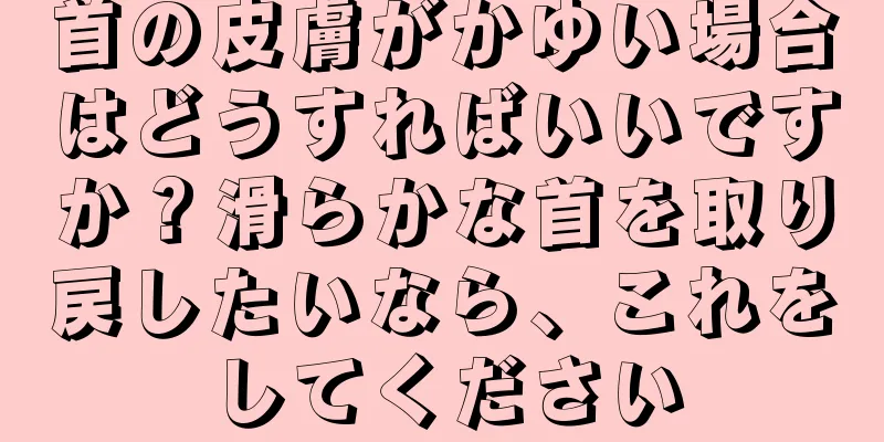 首の皮膚がかゆい場合はどうすればいいですか？滑らかな首を取り戻したいなら、これをしてください