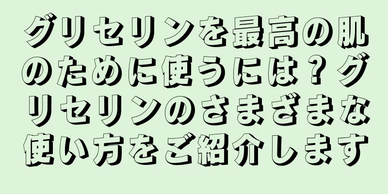 グリセリンを最高の肌のために使うには？グリセリンのさまざまな使い方をご紹介します