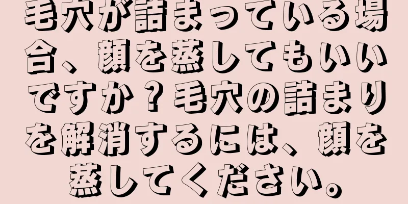 毛穴が詰まっている場合、顔を蒸してもいいですか？毛穴の詰まりを解消するには、顔を蒸してください。