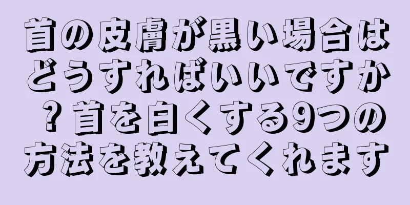 首の皮膚が黒い場合はどうすればいいですか？首を白くする9つの方法を教えてくれます