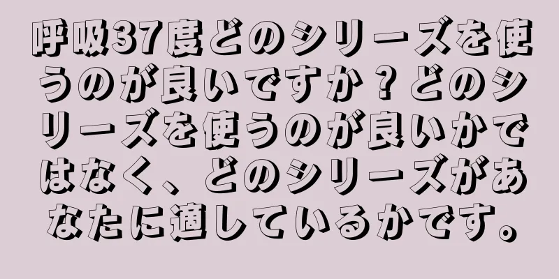 呼吸37度どのシリーズを使うのが良いですか？どのシリーズを使うのが良いかではなく、どのシリーズがあなたに適しているかです。