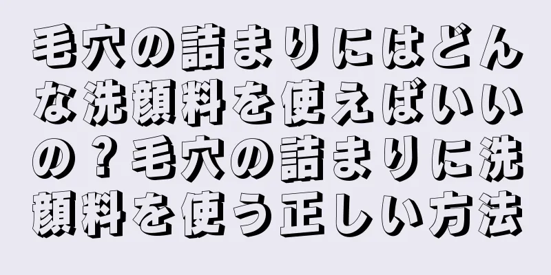 毛穴の詰まりにはどんな洗顔料を使えばいいの？毛穴の詰まりに洗顔料を使う正しい方法