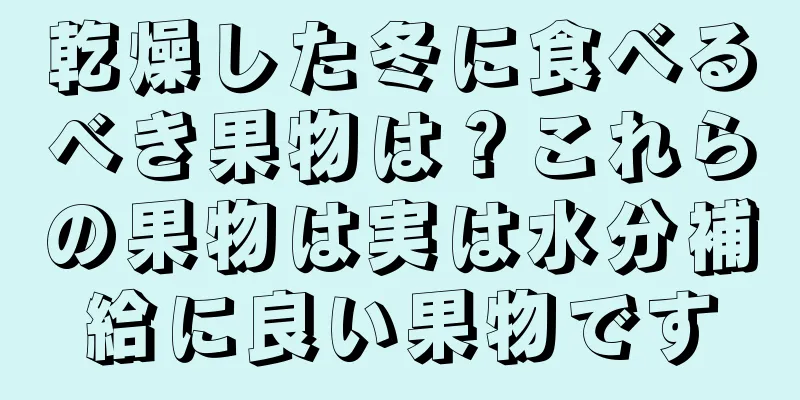 乾燥した冬に食べるべき果物は？これらの果物は実は水分補給に良い果物です