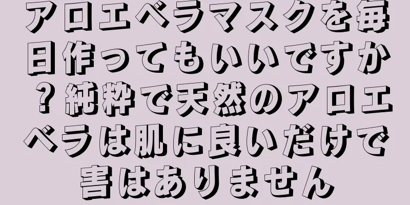 アロエベラマスクを毎日作ってもいいですか？純粋で天然のアロエベラは肌に良いだけで害はありません