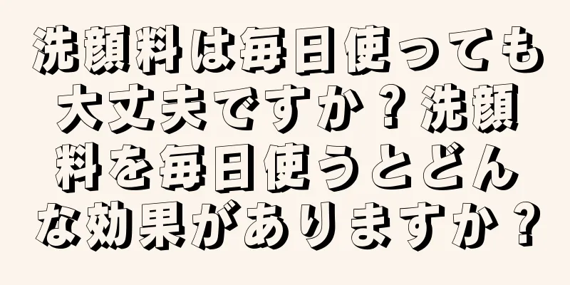 洗顔料は毎日使っても大丈夫ですか？洗顔料を毎日使うとどんな効果がありますか？