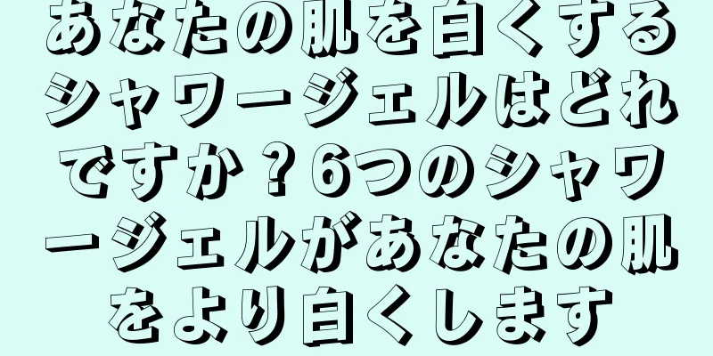 あなたの肌を白くするシャワージェルはどれですか？6つのシャワージェルがあなたの肌をより白くします