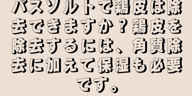 バスソルトで鶏皮は除去できますか？鶏皮を除去するには、角質除去に加えて保湿も必要です。