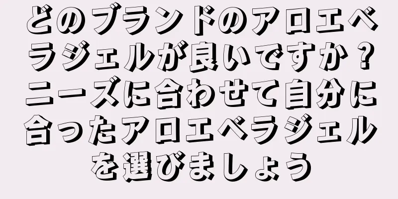 どのブランドのアロエベラジェルが良いですか？ニーズに合わせて自分に合ったアロエベラジェルを選びましょう