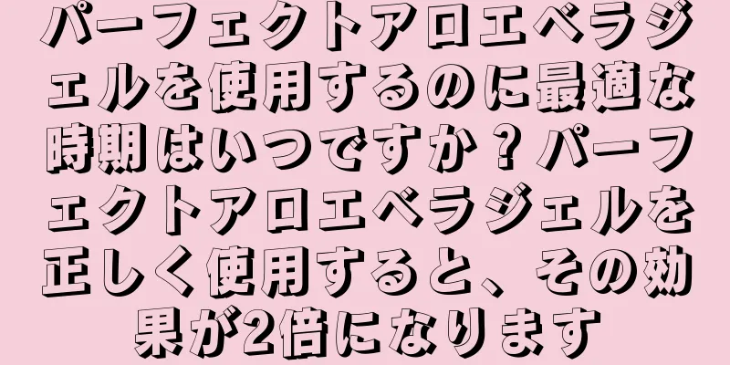 パーフェクトアロエベラジェルを使用するのに最適な時期はいつですか？パーフェクトアロエベラジェルを正しく使用すると、その効果が2倍になります