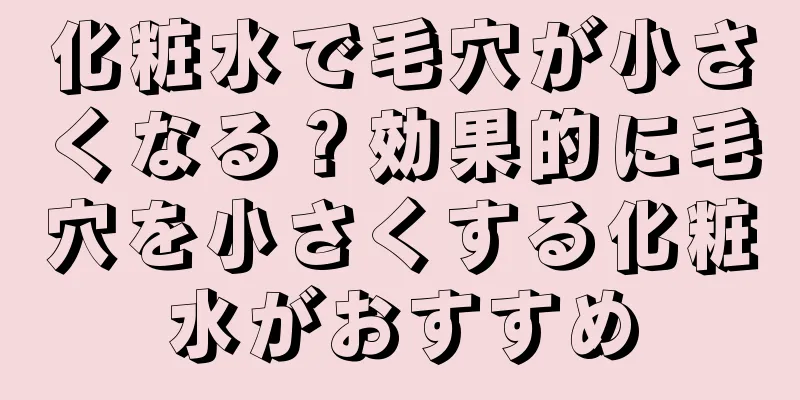 化粧水で毛穴が小さくなる？効果的に毛穴を小さくする化粧水がおすすめ