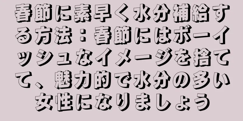 春節に素早く水分補給する方法：春節にはボーイッシュなイメージを捨てて、魅力的で水分の多い女性になりましょう