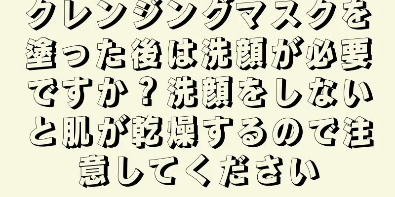 クレンジングマスクを塗った後は洗顔が必要ですか？洗顔をしないと肌が乾燥するので注意してください