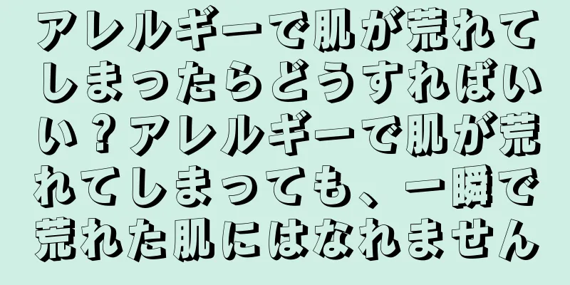 アレルギーで肌が荒れてしまったらどうすればいい？アレルギーで肌が荒れてしまっても、一瞬で荒れた肌にはなれません